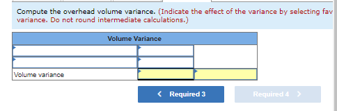 Compute the overhead volume variance. (Indicate the effect of the variance by selecting fav
variance. Do not round intermediate calculations.)
Volume variance
Volume Variance
< Required 3
Required 4 >