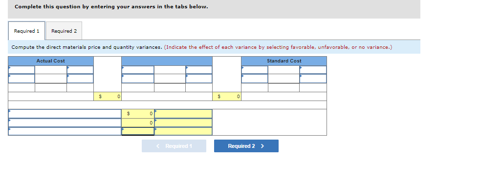 Complete this question by entering your answers in the tabs below.
Required 1 Required 2
Compute the direct materials price and quantity variances. (Indicate the effect of each variance by selecting favorable, unfavorable, or no variance.)
Actual Cost
$
0
$
0
< Required 1
S 이
Required 2 >
Standard Cost