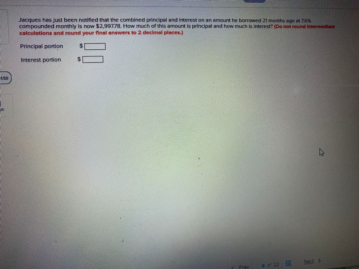 Jacques has just been notified that the combined principal and interest on an amount he borrowed 21 months ago at 76%
compounded monthly is now $2,99778. How much of this amount is principal and how much is interest? (Donotround Intermediate
celculations end round your final answert to 2 declmal places.)
Principal portion
Interest portion
1:50
Next >
of 23
Prev
***
***
***
%24
%24
