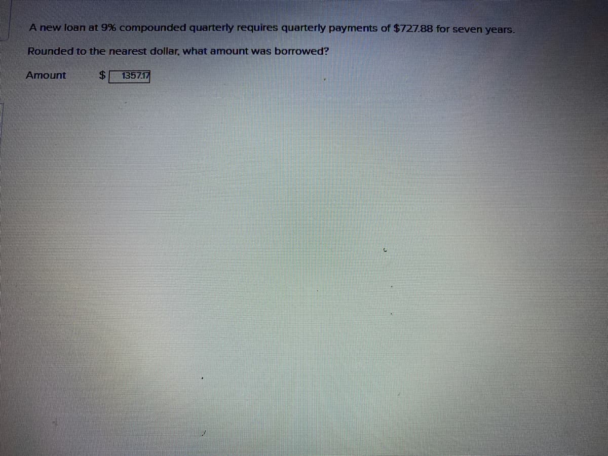 A new loan at 9% compounded quarterly requires quarterly payments of $72788 for seven years.
Rounded to the nearest dollar, what amount was borrowed?
Amount
%24
135717
