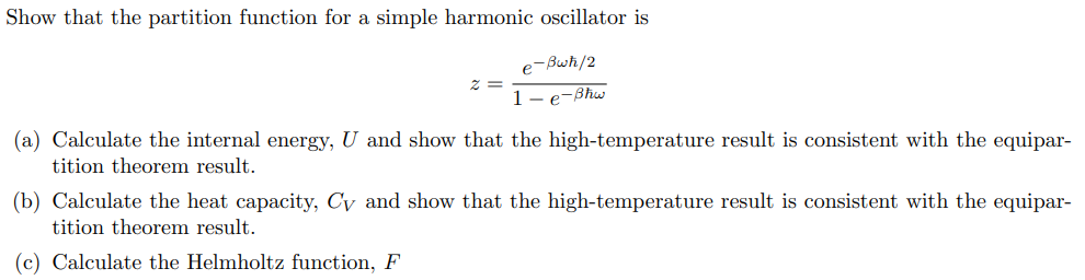 Show that the partition function for a simple harmonic oscillator is
e-Bwħ/2
1-e-Bhw
(a) Calculate the internal energy, U and show that the high-temperature result is consistent with the equipar-
tition theorem result.
(b) Calculate the heat capacity, Cy and show that the high-temperature result is consistent with the equipar-
tition theorem result.
(c) Calculate the Helmholtz function, F
