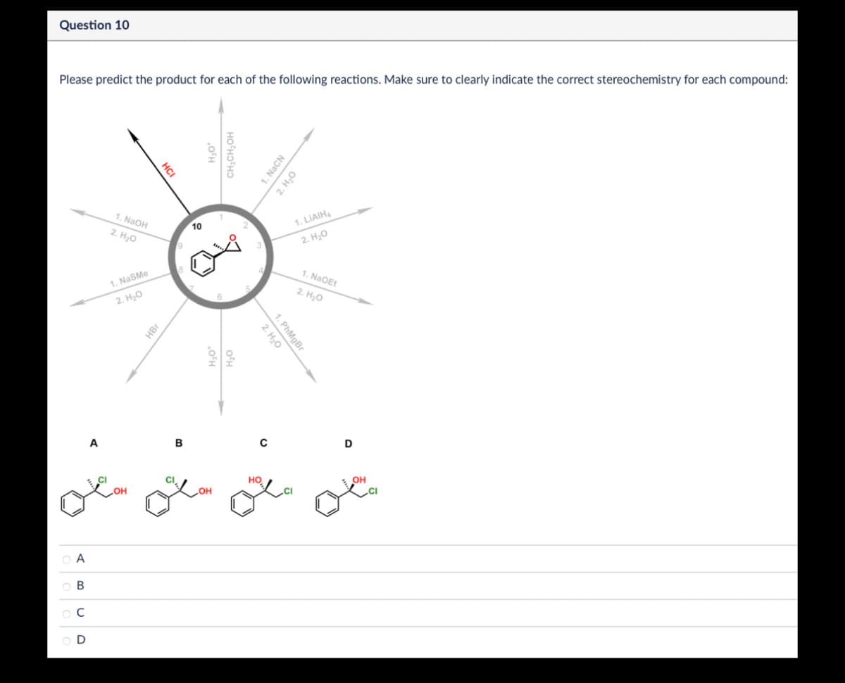 Α
ABCD
A
Question 10
Please predict the product for each of the following reactions. Make sure to clearly indicate the correct stereochemistry for each compound:
CI
HCI
1. NaOH
2. H₂O
10
1. NaSMe
2. H₂O
HBr
B
20
CH3CH₂OH
1. NaCN
2. H₂O
1. PhMgBr
2. H₂O
1. LiAlH4
2. H₂O
1. NaOEt
2. H₂O
D
HO
OH
OH