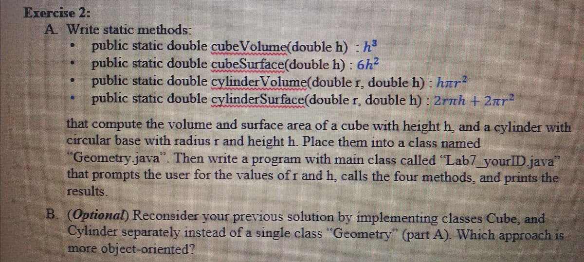 Exercise 2:
A Write static methods:
public static double cube Volume(double h) : h
public static double cubeSurface(double h) : 6h2
public static double cylinderVolume(double r, double h) : hTr
public static double cylinderSurface(double r, double h) : 2rnh + 2r?
that compute the volume and surface area of a cube with height h, and a cylinder with
circular base with radius r and height h. Place them into a class named
"Geometry java". Then write a program with main class called "Lab7 yourlD java"
that prompts the user for the values of r and h, calls the four methods, and prints the
results.
B. (Optional) Reconsider your previous solution by implementing classes Cube, and
Cylinder separately instead of a single class "Geometry" (part A). Which approach is
more object-oriented?

