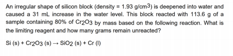 An irregular shape of silicon block (density = 1.93 g/cm3) is deepened into water and
caused a 31 mL increase in the water level. This block reacted with 113.6 g of a
sample containing 80% of Cr203 by mass based on the following reaction. What is
the limiting reagent and how many grams remain unreacted?
Si (s) + Cr203 (s) → SiO2 (s) + Cr (I)

