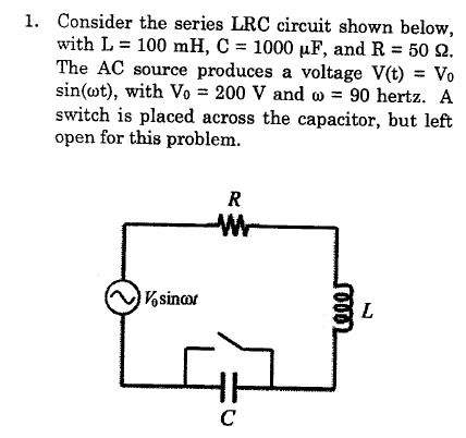1. Consider the series LRC circuit shown below,
with L = 100 mH, C = 1000 µF, and R = 50 2.
The AC source produces a voltage V(t) = Vo
sin(wt), with Vo = 200 V and w = 90 hertz. A
switch is placed across the capacitor, but left
open for this problem.
R
Vsinor
L
C
