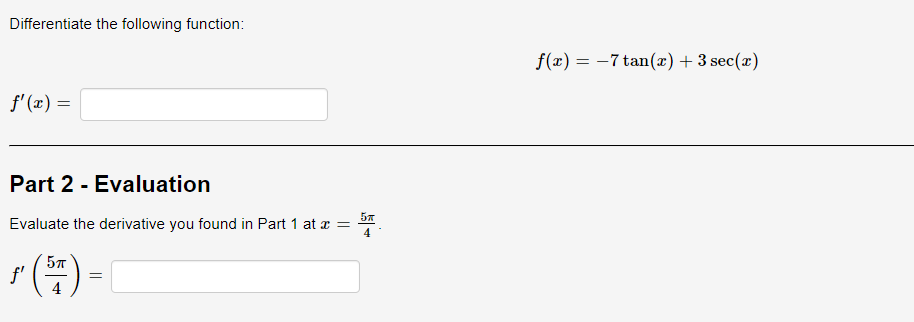 Differentiate the following function:
f'(x) =
Part 2 - Evaluation
5T
Evaluate the derivative you found in Part 1 at x =
4
ƒ (57)
=
f(x) = -7 tan(x) + 3 sec(x)