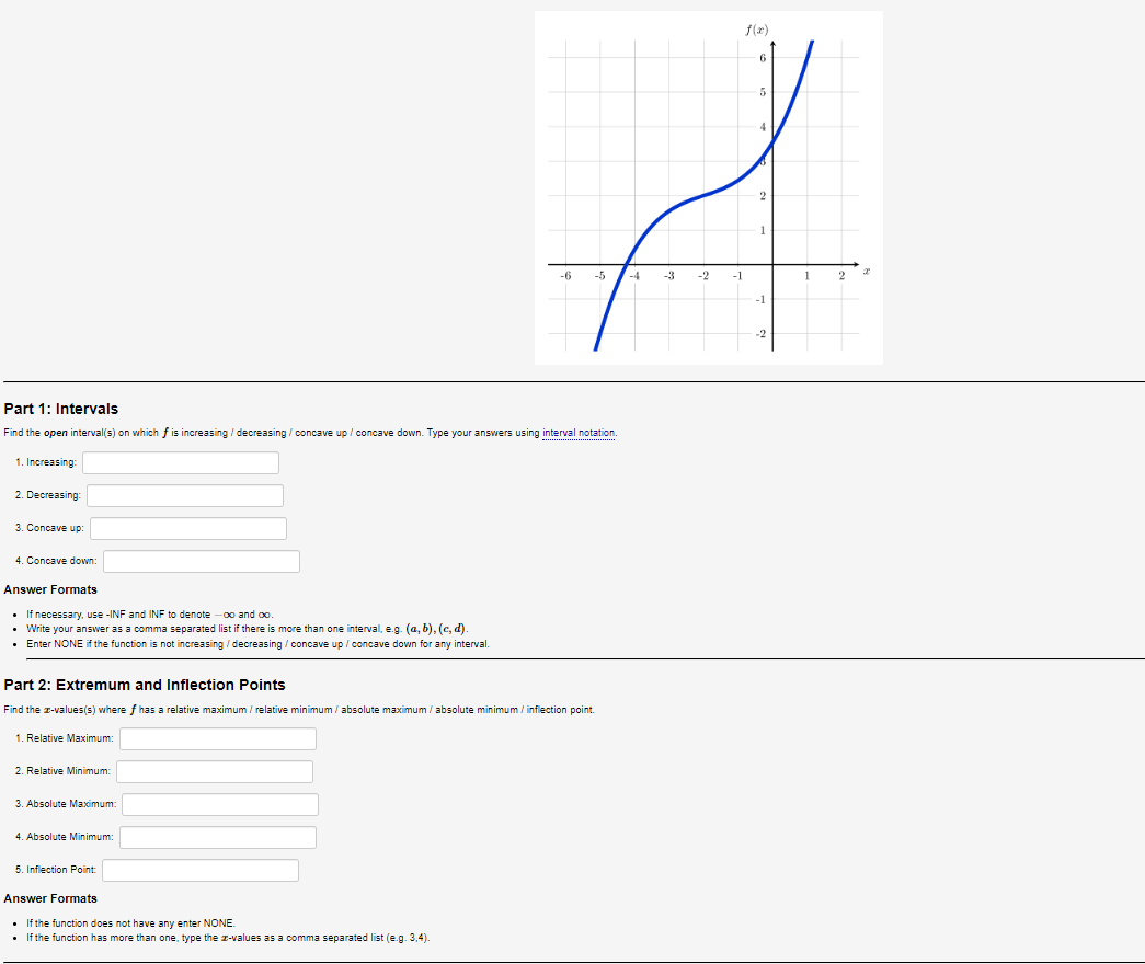 Part 1: Intervals
Find the open interval(s) on which f is increasing / decreasing / concave up/concave down. Type your answers using interval notation.
1. Increasing:
2. Decreasing:
3. Concave up:
4. Concave down:
Answer Formats
• If necessary, use -INF and INF to denote -∞o and co.
• Write your answer as a comma separated list if there is more than one interval, e.g. (a, b), (c,d).
• Enter NONE if the function is not increasing / decreasing / concave up / concave down for any interval.
Part 2: Extremum and Inflection Points
Find the z-values(s) where f has a relative maximum/relative minimum/absolute maximum / absolute minimum / inflection point.
1. Relative Maximum:
2. Relative Minimum:
3. Absolute Maximum:
4. Absolute Minimum:
f(x)
5
G
-5 -4 -3 -2 -1
1
2
-1
-2
5. Inflection Point:
Answer Formats
• If the function does not have any enter NONE.
• If the function has more than one, type the z-values as a comma separated list (e.g. 3,4).