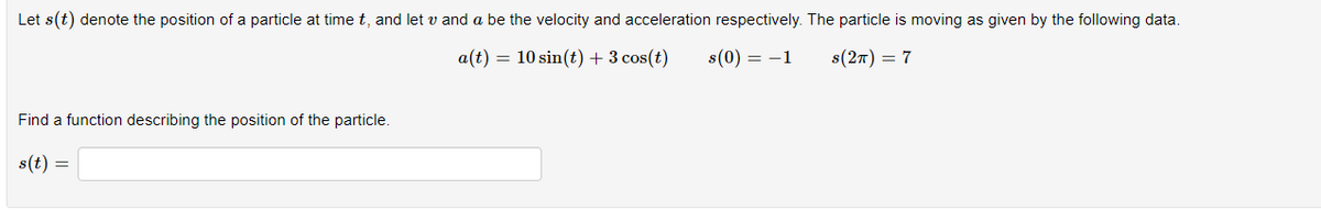 Let s(t) denote the position of a particle at time t, and let v and a be the velocity and acceleration respectively. The particle is moving as given by the following data.
a(t) = 10 sin(t) + 3 cos(t) s(0) = -1
S(2T) = 7
Find a function describing the position of the particle.
s(t)