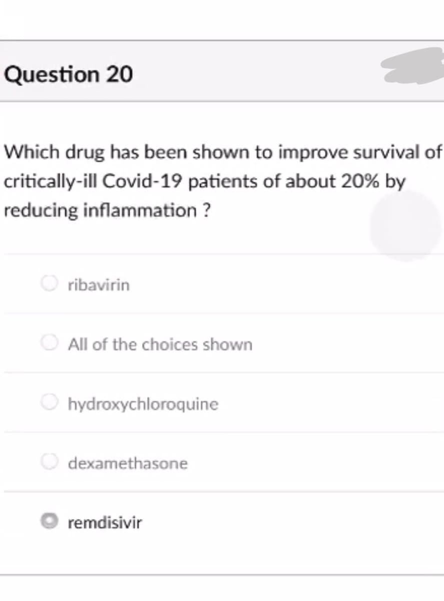 Question 20
Which drug has been shown to improve survival of
critically-ill Covid-19 patients of about 20% by
reducing inflammation ?
ribavirin
All of the choices shown
O hydroxychloroquine
dexamethasone
remdisivir
