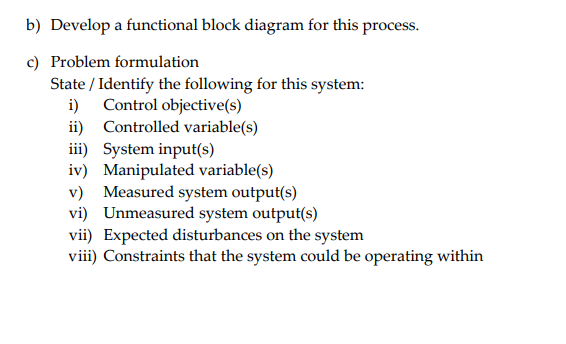 b) Develop a functional block diagram for this process.
c) Problem formulation
State / Identify the following for this system:
i) Control objective(s)
ii) Controlled variable(s)
iii) System input(s)
iv) Manipulated variable(s)
v) Measured system output(s)
vi) Unmeasured system output(s)
vii) Expected disturbances on the system
viii) Constraints that the system could be operating within
