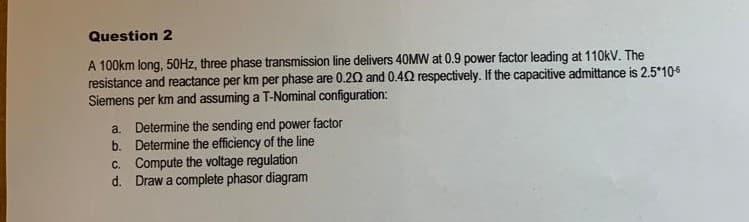 Question 2
A 100km long, 50HZ, three phase transmission line delivers 40MW at 0.9 power factor leading at 110kV. The
resistance and reactance per km per phase are 0.20 and 0.40 respectively. If the capacitive admittance is 2.5*10
Siemens per km and assuming a T-Nominal configuration:
a. Determine the sending end power factor
b. Determine the efficiency of the line
c. Compute the voltage regulation
d. Draw a complete phasor diagram
