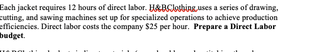 Each jacket requires 12 hours of direct labor. H&BClothing, uses a series of drawing,
cutting, and sawing machines set up for specialized operations to achieve production
efficiencies. Direct labor costs the company $25 per hour. Prepare a Direct Labor
budget.