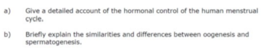 a)
Give a detailed account of the hormonal control of the human menstrual
cycle.
Briefly explain the similarities and differences between oogenesis and
spermatogenesis.
b)
