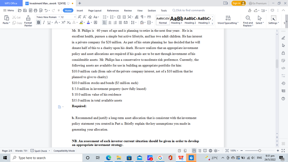WPS Office
= Menu
Cut
Paste Copy Format
Painter
Page: 2/5 Words: 731
A
Investment Man...ework 1[2418]Q • +
Home Insert
Times New Roman 12
▾
BIU A X² X₂ A & A - A ====
BARS.C
Spell Check
Type here to search
Section Tools Q Click to find commands
Page Layout References Review View
A A Aa=•=•==XA9
1.
m
LLJ
AaBbCcDd AaBb AaBBC AaBbC
Normal Heading 1 Heading 2 Heading 3 =
Mr. B. Philips is 60 years of age and is planning to retire in the next four years. He is in
excellent health, pursues a simple but active lifestyle, and has two adult children. e has interest
in a private company for $20 million. As part of his estate planning he has decided that he will
donate half of this to a charity upon his death. He now realizes that an appropriate investment
policy and asset allocations are required if his goals are to be met through investment of his
considerable assets. Mr. Philips has a conservative to moderate risk preference. Currently, the
following assets are available for use in building an appropriate portfolio for him:
$10.0 million cash (from sale of the private company interest, net of a $10 million that he
planned to give to charity)
$10.0 million stocks and bonds ($5 million each)
$ 5.0 million in investment property (now fully leased)
$ 10.0 million value of his residence
$35.0 million in total available assets
Required:
b. Recommend and justify a long-term asset allocation that is consistent with the investment
policy statement you created in Part a. Briefly explain the key assumptions you made in
generating your allocation.
NB. An assessment of each investor current situation should be given in order to develop
an appropriate investment strategy.
四阁
8:
42
V
Compatibility Mode
Sign in
1
Word Typesetting
100%
Go Premium
& - 13-
T
Find and Select™
Replace
27°C A@O4) ENG
Settings
9:31 pm
24/5/2022
↑
0
7
+
x
>
S
DR
ŝt Ⓒ
00
00
KA
35