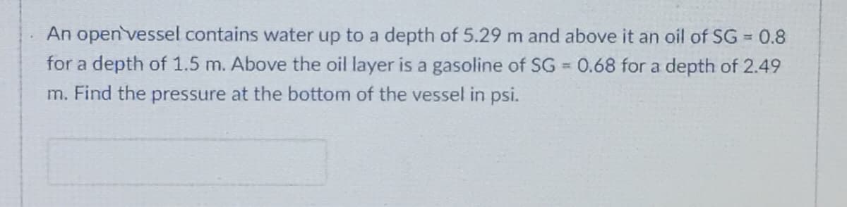 An open vessel contains water up to a depth of 5.29 m and above it an oil of SG 0.8
%3D
for a depth of 1.5 m. Above the oil layer is a gasoline of SG = 0.68 for a depth of 2.49
%3D
m. Find the pressure at the bottom of the vessel in psi.

