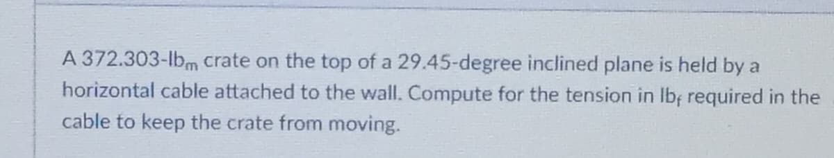 A 372.303-lbm crate on the top of a 29.45-degree inclined plane is held by a
horizontal cable attached to the wall. Compute for the tension in Ib; required in the
cable to keep the crate from moving.
