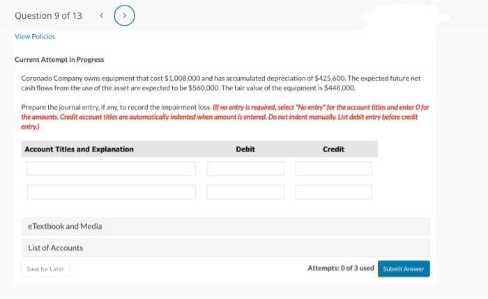 Question 9 of 13
View Policies
<
Current Attempt in Progress
Coronado Company owns equipment that cost $1,008,000 and has accumulated depreciation of $425,600. The expected future net
cash flows from the use of the asset are expected to be $560,000. The fair value o
ue of the equipment is $448,000.
Prepare the journal entry, if any, to record the impairment loss. (If no entry is required, select "No entry" for the account titles and enter O for
the amounts. Credit account titles are automatically indented when amount is entered. Do not indent manually. List debit entry before credit
entry)
Account Titles and Explanation
eTextbook and Media
List of Accounts
Save for Later
Debit
Credit
Attempts: 0 of 3 used Submit Answer