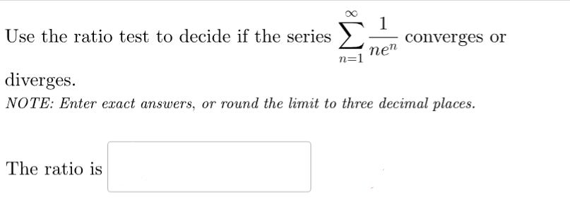 Use the ratio test to decide if the series
diverges.
1
converges or
nen
n=1
NOTE: Enter exact answers, or round the limit to three decimal places.
The ratio is
