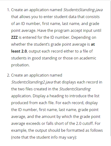 1. Create an application named StudentsStanding.java
that allows you to enter student data that consists
of an ID number, first name, last name, and grade
point average. Have the program accept input until
zzZ is entered for the ID number. Depending on
whether the student's grade point average is at
least 2.0, output each record either to a file of
students in good standing or those on academic
probation.
2. Create an application named
StudentsStanding2.java that displays each record in
the two files created in the StudentsStanding
application. Display a heading to introduce the list
produced from each file. For each record, display
the ID number, first name, last name, grade point
average, and the amount by which the grade point
average exceeds or falls short of the 2.0 cutoff. For
example, the output should be formatted as follows
(note that the student info may vary):
