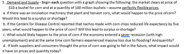5. Demand and Supply - Begin each question with a graph showing the following: the market clears at price of
$10 a bushel for corn and at a quantity of 100 million bushels - assume perfectly flexible prices.
a. If there was an innovation machinery that plant and harvest corn, what would happen to the price of corn?
Would this lead to a surplus or shortage?
b. If the Centers for Disease Control reported that nachos made with corn chips reduced life expectancy by five
years, what would happen to the price of corn? Will this lead to surplus or shortage?
c. What would likely happen to the price of corn if the economy entered a sever recession (with high
unemployment) and at the same time corn farmers experienced massive loss due to flooding? Andquantity?
d. If both suppliers and consumers thought the price of corn was going to fall in the future, what impact would
it have on prices and quantity today?

