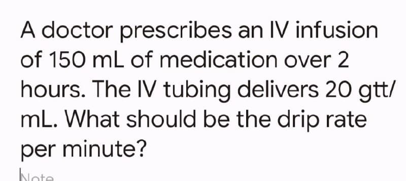 A doctor prescribes an IV infusion
of 150 mL of medication over 2
hours. The IV tubing delivers 20 gtt/
mL. What should be the drip rate
per minute?
Note
