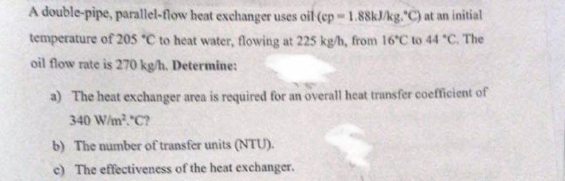 A double-pipe, parallel-flow heat exchanger uses oil (ep 1.88kJ/kg."C) at an initial
Su
temperature of 205 °C to heat water, flowing at 225 kg/h, from 16°C to 44 °C. The
oil flow rate is 270 kg/h. Determine:
a) The heat exchanger area is required for an overall heat transfer coefficient of
340 W/m².*C?
b) The number of transfer units (NTU).
c) The effectiveness of the heat exchanger.