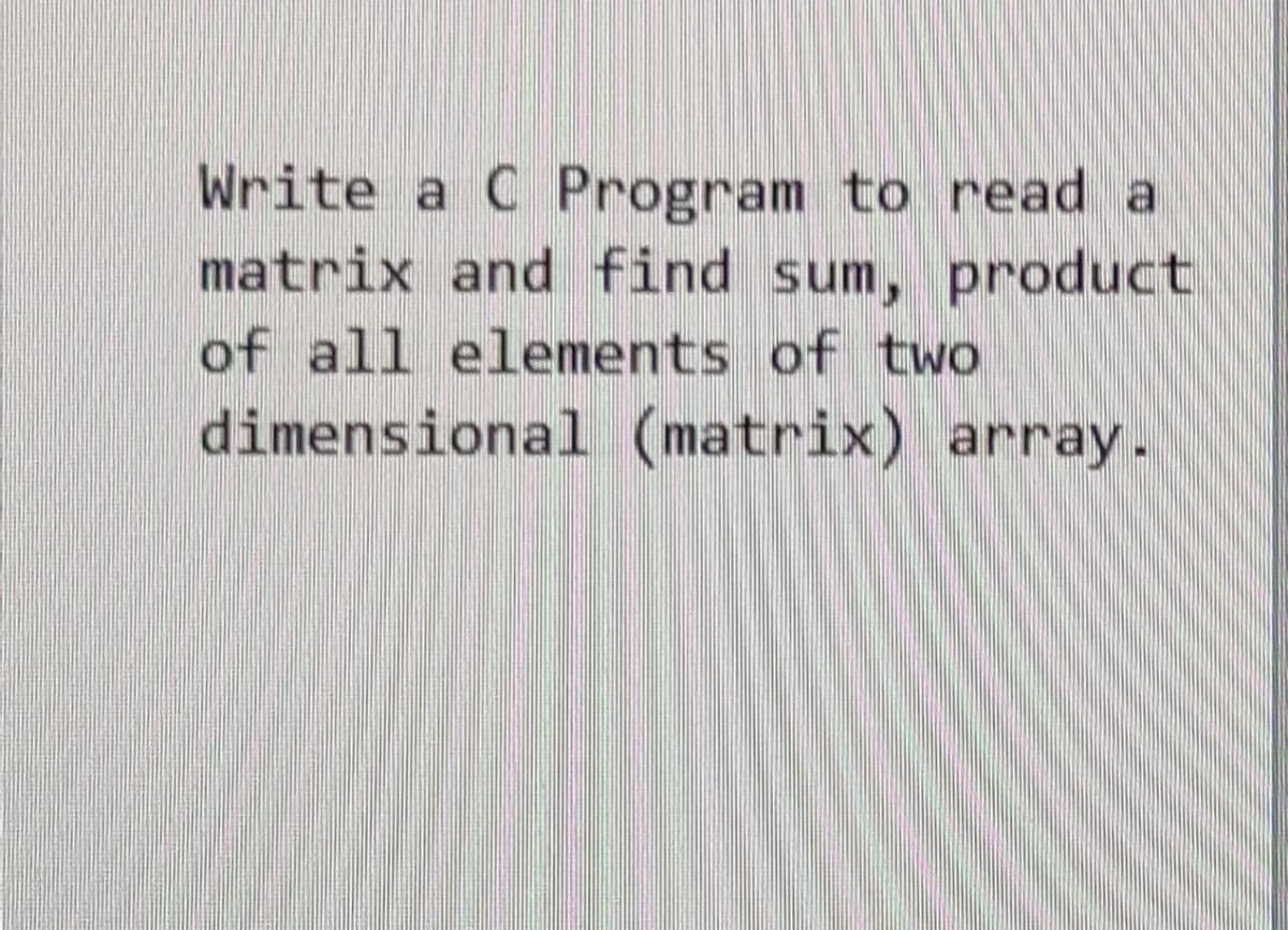 Write a C Program to read a
matrix and find sum, product
of all elements of two
dimensional (matrix) array