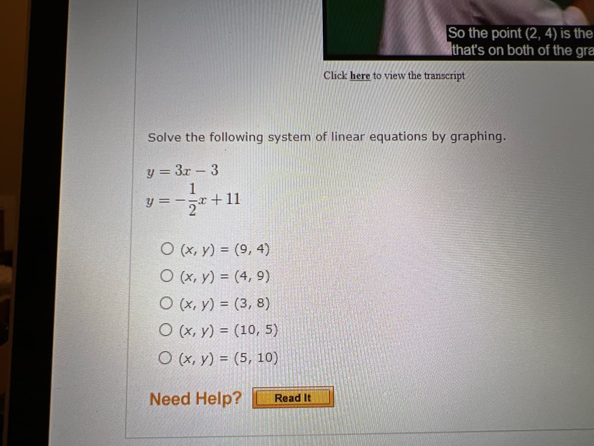 O (x, y) = (9, 4)
O (x, y) = (4, 9)
O (x, y) = (3, 8)
O (x, y) = (10, 5)
O (x, y) = (5, 10)
Need Help?
So the point (2, 4) is the
that's on both of the gra
Solve the following system of linear equations by graphing.
y = 3x - 3
y = -x +11
Read It
Click here to view the transcript