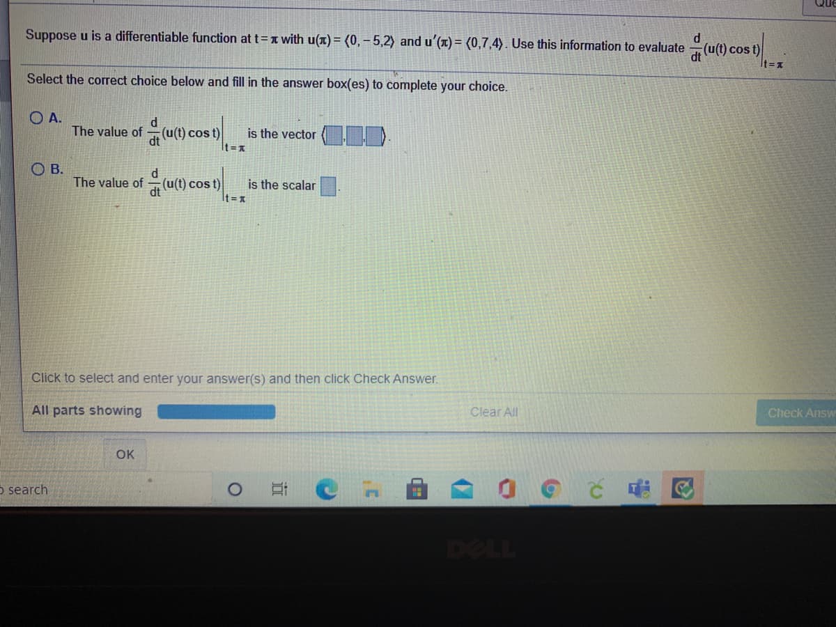 Que
Suppose u is a differentiable function at t=1 with u(T) = (0, - 5,2) and u'(x) = (0,7,4). Use this information to evaluate
Ocos t)
It =x
Select the correct choice below and fill in the answer box(es) to complete your choice.
O A.
The value of
d
(u(t) cos t)
dt
is the vector
It =A
OB.
The value of (u(t) cost)
is the scalar
It = x
Click to select and enter your answer(s) and then click Check Answer.
All parts showing
Clear All
Check Answ
OK
o search
DELL
