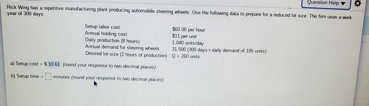 Question Help
Rick Wing has a repetitive manufacturing plant producing automobile steering wheels. Use the following data to prepare for a reduced lot size. The firm uses a work
year of 300 days.
Setup labor cost
Annual holding cost
Daily production (8 hours)
Annual demand for steering wheels
Desired lot size (2 hours of production) Q = 260 units
$60.00 per hour
$11 per unit
1,040 units/day
31,500 (300 days x daily demand of 105 units)
%3D
a) Setup cost = $ 10.61 (round your response to two decimal places).
b) Setup time = minutes (round your response to two decimal places).
