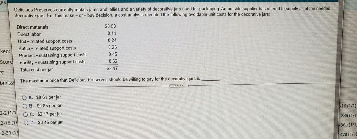 ges
Delicious Preserves currently makes jams and jellies and a variety of decorative jars used for packaging. An outside supplier has offered to supply all of the needed
decorative jars. For this make - or - buy decision, a cost analysis revealed the following avoidable unit costs for the decorative jars:
Direct materials
$0.50
Direct labor
0.11
Unit - related support costs
0.24
Batch - related support costs
0.25
ked:
Product - sustaining support costs
0.45
0.62
Facility- sustaining support costs
Total cost per jar
Score
$2.17
bmissi
The maximum price that Delicious Preserves should be willing to pay for the decorative jars is
.....
O A. $0.61 per jar
O B. $0.85 per jar
-16 (1/1)
2-2 (1/1
O C. $2.17 per jar
-28a (1/1
2-18 (1/ O D. $0.45 per jar
-36a (1/1)
2-30 (1/
-47a (1/1)

