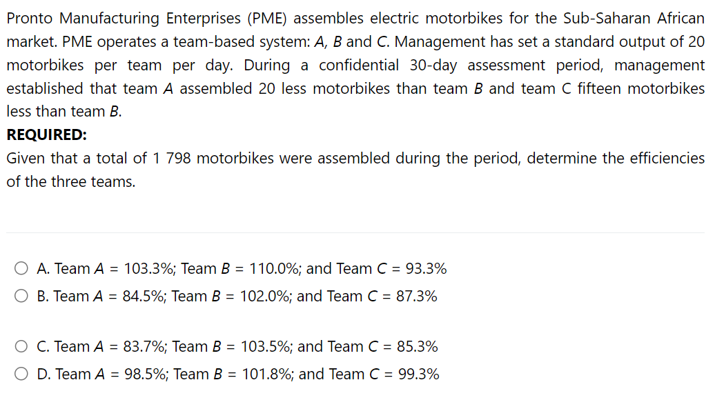 Pronto Manufacturing Enterprises (PME) assembles electric motorbikes for the Sub-Saharan African
market. PME operates a team-based system: A, B and C. Management has set a standard output of 20
motorbikes per team per day. During a confidential 30-day assessment period, management
established that team A assembled 20 less motorbikes than team B and team C fifteen motorbikes
less than team B.
REQUIRED:
Given that a total of 1 798 motorbikes were assembled during the period, determine the efficiencies
of the three teams.
O A. Team A = 103.3%; Team B = 110.0%; and Team C = 93.3%
B. Team A = 84.5%; Team B = 102.0%; and Team C = 87.3%
O C. Team A = 83.7%; Team B = 103.5%; and Team C = 85.3%
O D. Team A = 98.5%; Team B = 101.8%; and Team C = 99.3%