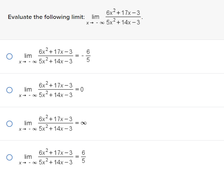 Evaluate the following limit: lim
6x² +17x-3
x → -∞ 5x² +14x-3
O lim
6x²+17x-3
X→ - ∞ 5x²+14x-3
O lim
6x²+17x-3
-∞ 5x²+14x-3
O lim
X→ -
6x²+17x-3
x → ∞ 5x² +14x-3
O lim
= 0
=
605
X→
8
==
65
6x +17x-3
- ∞ 5x² +14x-3