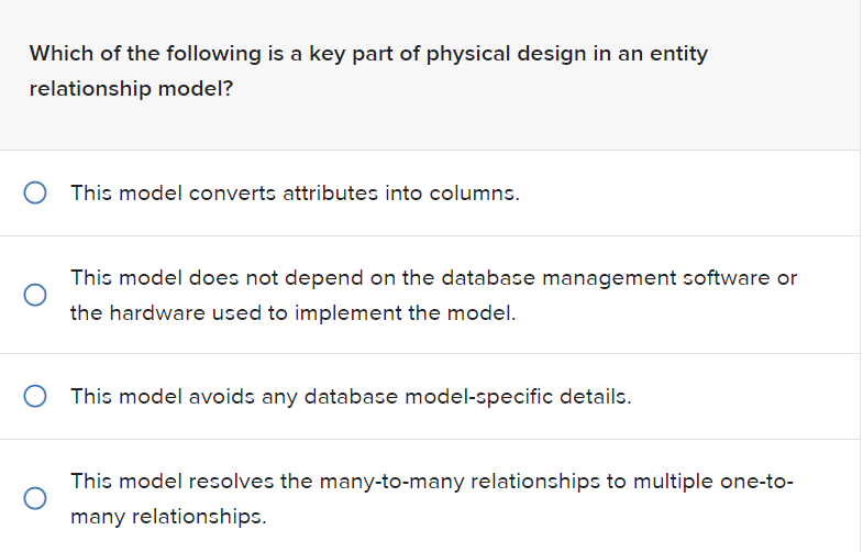 Which of the following is a key part of physical design in an entity
relationship model?
O This model converts attributes into columns.
O
This model does not depend on the database management software or
the hardware used to implement the model.
O This model avoids any database model-specific details.
This model resolves the many-to-many relationships to multiple one-to-
many relationships.