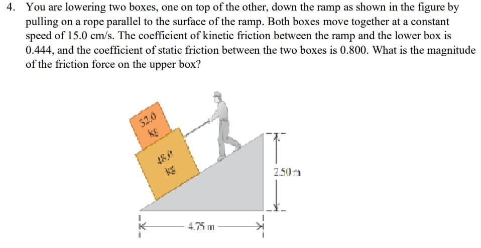 4. You are lowering two boxes, one on top of the other, down the ramp as shown in the figure by
pulling on a rope parallel to the surface of the ramp. Both boxes move together at a constant
speed of 15.0 cm/s. The coefficient of kinetic friction between the ramp and the lower box is
0.444, and the coefficient of static friction between the two boxes is 0.800. What is the magnitude
of the friction force on the upper box?
2.50m
4.75 m
