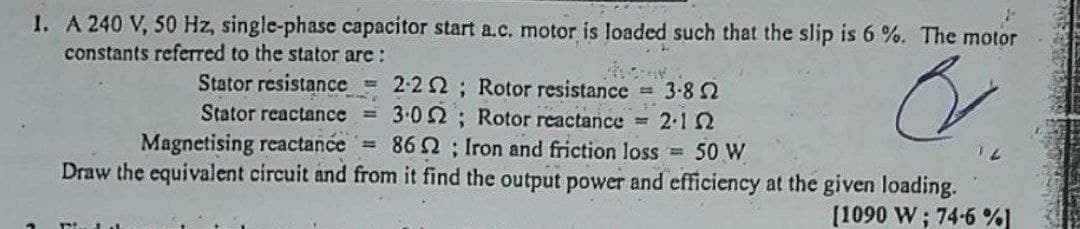 1. A 240 V, 50 Hz, single-phase capacitor start a.c. motor is loaded such that the slip is 6 %. The motor
constants referred to the stator are :
Stator resistance 2-2 2; Rotor resistance 3-8 2
3.02; Rotor reactance
86 2; Iron and friction loss = 50 W
Draw the equivalent circuit and from it find the output power and efficiency at the given loading.
Stator reactance
2.12
Magnetising reactance =
[1090 W; 74-6 %]
