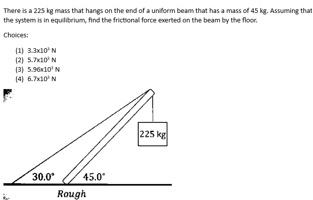 There is a 225 kg mass that hangs on the end of a uniform beam that has a mass of 45 kg. Assuming that
the system is in equilibrium, find the frictional force exerted on the beam by the floor.
Choices:
(1) 3.3x10³ N
(2) 5.7x10³ N
(3) 5.96x10³ N
(4) 6.7x10³ N
30.0⁰
45.0°
Rough
225 kg