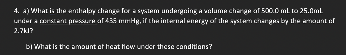 4. a) What is the enthalpy change for a system undergoing a volume change of 500.0 mL to 25.0mL
under a constant pressure of 435 mmHg, if the internal energy of the system changes by the amount of
2.7kJ?
b) What is the amount of heat flow under these conditions?
