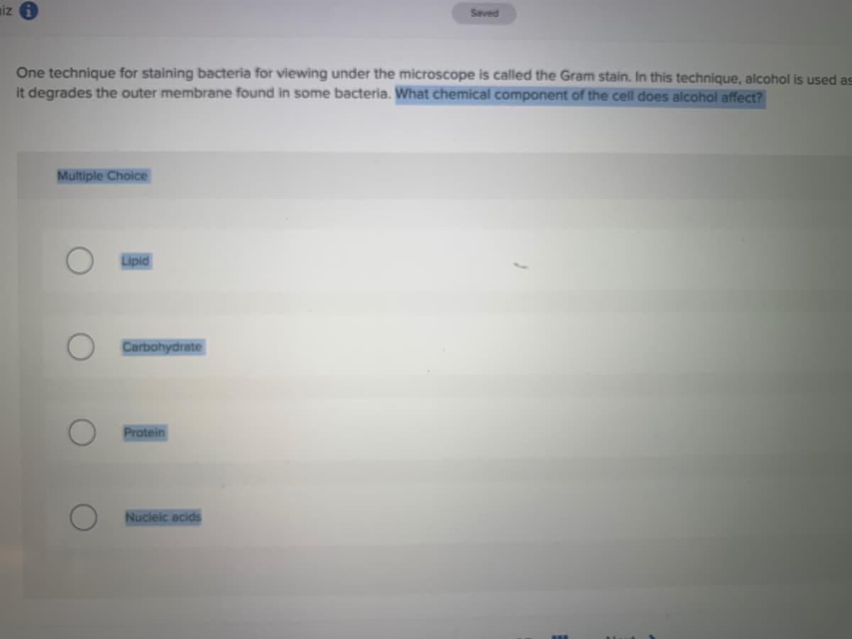 iz
Saved
One technique for staining bacteria for viewing under the microscope is called the Gram stain. In this technique, alcohol is used as
it degrades the outer membrane found in some bacteria. What chemical component of the cell does alcohol affect?
Multiple Choice
Lipid
Carbohydrate
Protein
Nucleic acids
