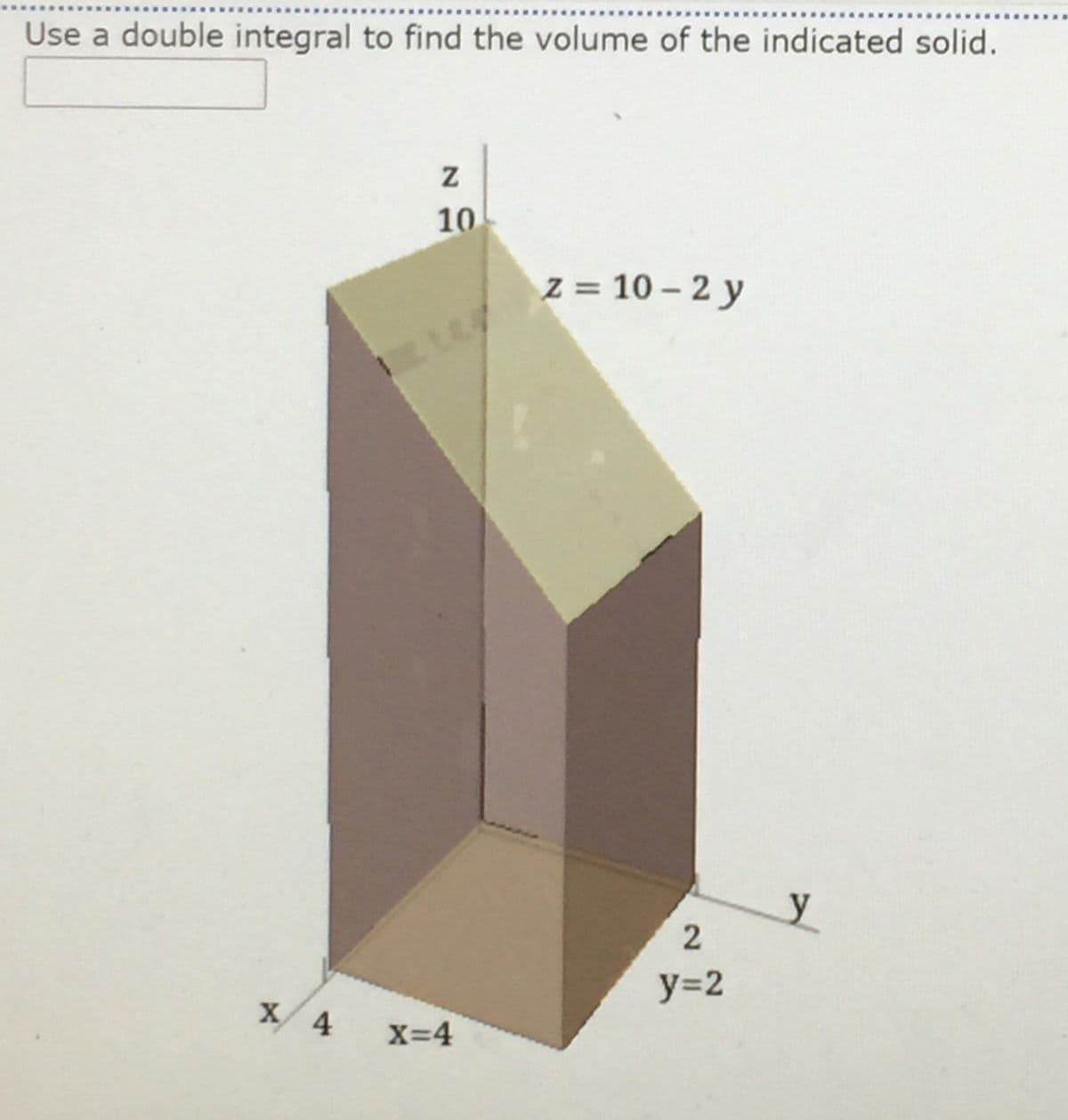 Use a double integral to find the volume of the indicated solid.
10
Z = 10 – 2 y
X 4
X=4
