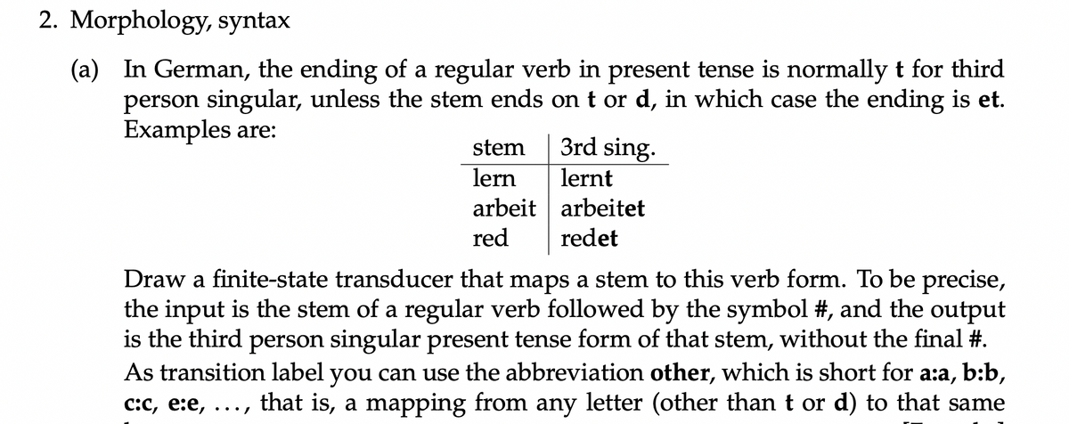 2. Morphology, syntax
(a) In German, the ending of a regular verb in present tense is normally t for third
person singular, unless the stem ends on t or d, in which case the ending is et.
Examples are:
stem
3rd sing.
lern
lernt
arbeit arbeitet
red
redet
Draw a finite-state transducer that maps a stem to this verb form. To be precise,
the input is the stem of a regular verb followed by the symbol #, and the output
is the third person singular present tense form of that stem, without the final #.
As transition label you can use the abbreviation other, which is short for a:a, b:b,
c:C, e:e, ..., that is, a mapping from any letter (other than t or d) to that same
•.•/
