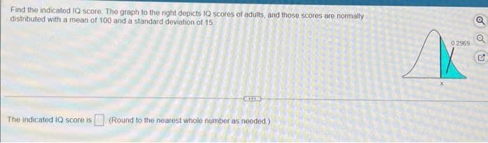 Find the indicated IQ score. The graph to the night depicts IQ scores of adults, and those scores are normally
distributed with a mean of 100 and a standard deviation of 15
The indicated IQ score is
(Round to the nearest whole number as needed.)
Q
Q
0.2969