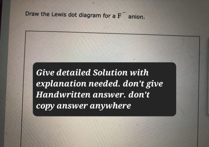Draw the Lewis dot diagram for a F anion.
Give detailed Solution with
explanation needed. don't give
Handwritten answer. don't
copy answer anywhere