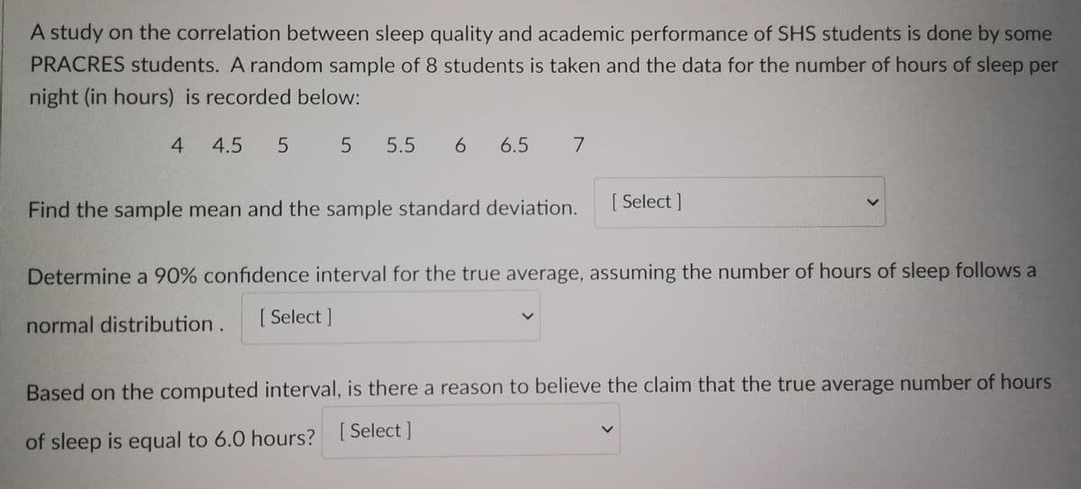 A study on the correlation between sleep quality and academic performance of SHS students is done by some
PRACRES students. A random sample of 8 students is taken and the data for the number of hours of sleep per
night (in hours) is recorded below:
4 4.5 5 5 5.5 6 6.5 7
Find the sample mean and the sample standard deviation.
[Select]
Determine a 90% confidence interval for the true average, assuming the number of hours of sleep follows
normal distribution. [ Select]
<
Based on the computed interval, is there a reason to believe the claim that the true average number of hours
of sleep is equal to 6.0 hours? [Select]