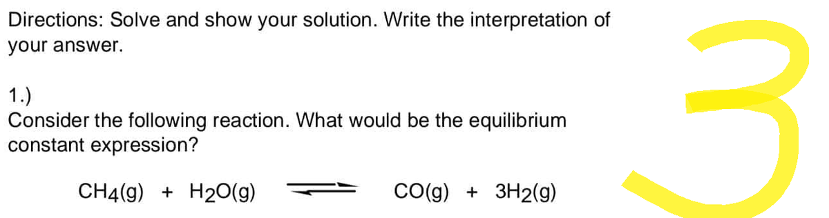 Directions: Solve and show your solution. Write the interpretation of
your answer.
1.)
Consider the following reaction. What would be the equilibrium
constant expression?
CH4(g) + H2O(g)
CO(g) + 3H2(g)
3