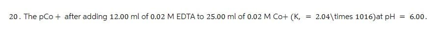 20. The pCo + after adding 12.00 ml of 0.02 M EDTA to 25.00 ml of 0.02 M Co+ (K, = 2.04\times 1016) at pH = 6.00.