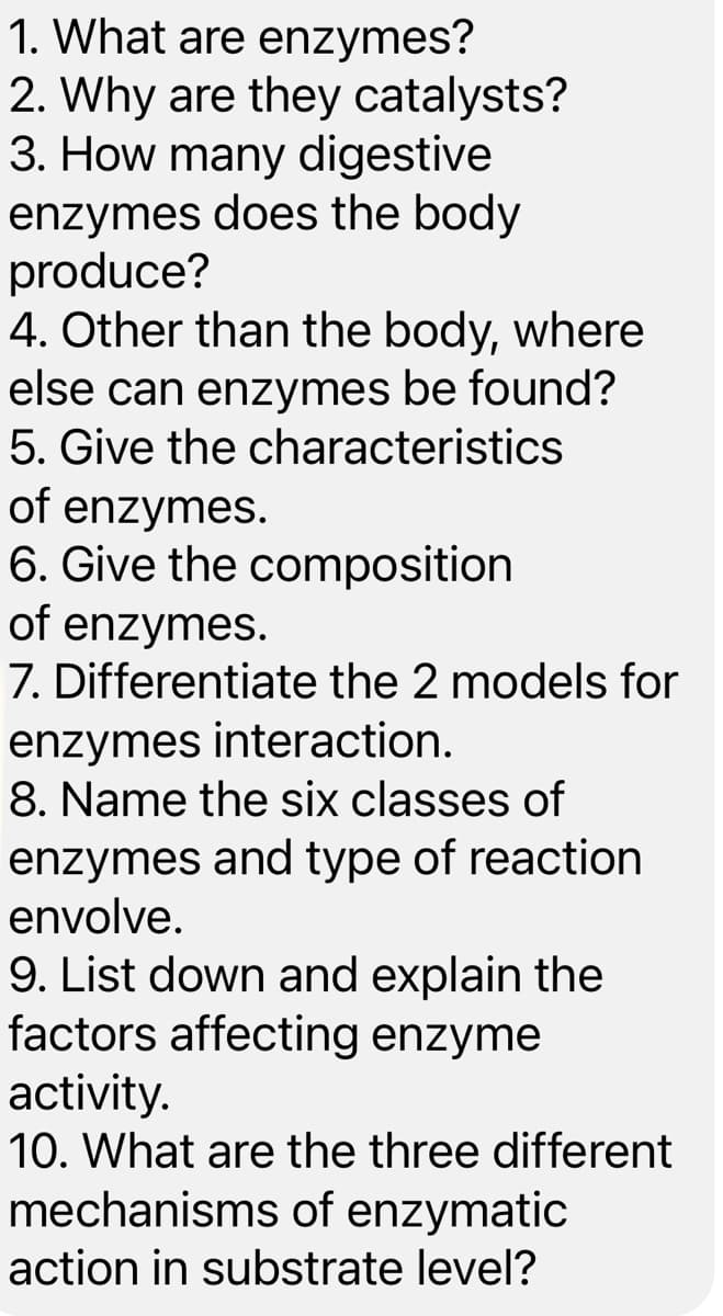 1. What are enzymes?
2. Why are they catalysts?
3. How many digestive
enzymes does the body
produce?
4. Other than the body, where
else can enzymes be found?
5. Give the characteristics
of enzymes.
6. Give the composition
of enzymes.
7. Differentiate the 2 models for
enzymes interaction.
8. Name the six classes of
enzymes and type of reaction
envolve.
9. List down and explain the
factors affecting enzyme
activity.
10. What are the three different
mechanisms of enzymatic
action in substrate level?