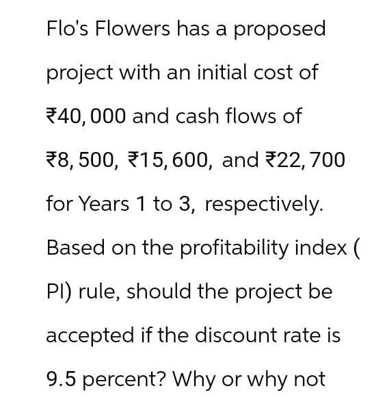 Flo's Flowers has a proposed
project with an initial cost of
40,000 and cash flows of
8, 500, 15, 600, and 22,700
for Years 1 to 3, respectively.
Based on the profitability index (
PI) rule, should the project be
accepted if the discount rate is
9.5 percent? Why or why not