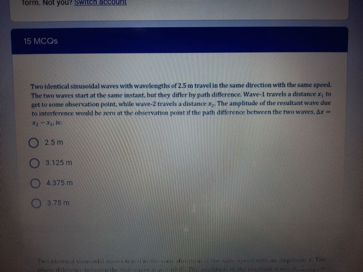 form. Not you? Switch account
15 MCQS
Two identical sinusoidal waves with wavelengths of 2.5 m travel in the same direction with the same speed.
The two waves start at the same instant, but they differ by path difference. Wave-1 travels a distance x, to
get to some observation point while wave-2 travels a distance x,. The amplitude of the resultant wave due
to interference would be zero at the obscrvation point if the path difference between the two waves, Ax
K) 2.5 m
3.125 m
4.375m
3.75m
Twsidentialsinusele
