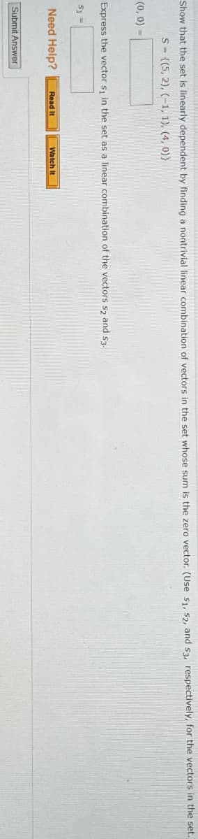Show that the set is linearly dependent by finding a nontrivial linear combination of vectors in the set whose sum is the zero vector. (Use S1, S2, and S3, respectively, for the vectors in the set.)
(0, 0) =
S={(5, 2), (-1, 1), (4, 0))
Express the vector s₁ in the set as a linear combination of the vectors $2 and $3.
51=
Need Help?
Read It
Watch It
Submit Answer